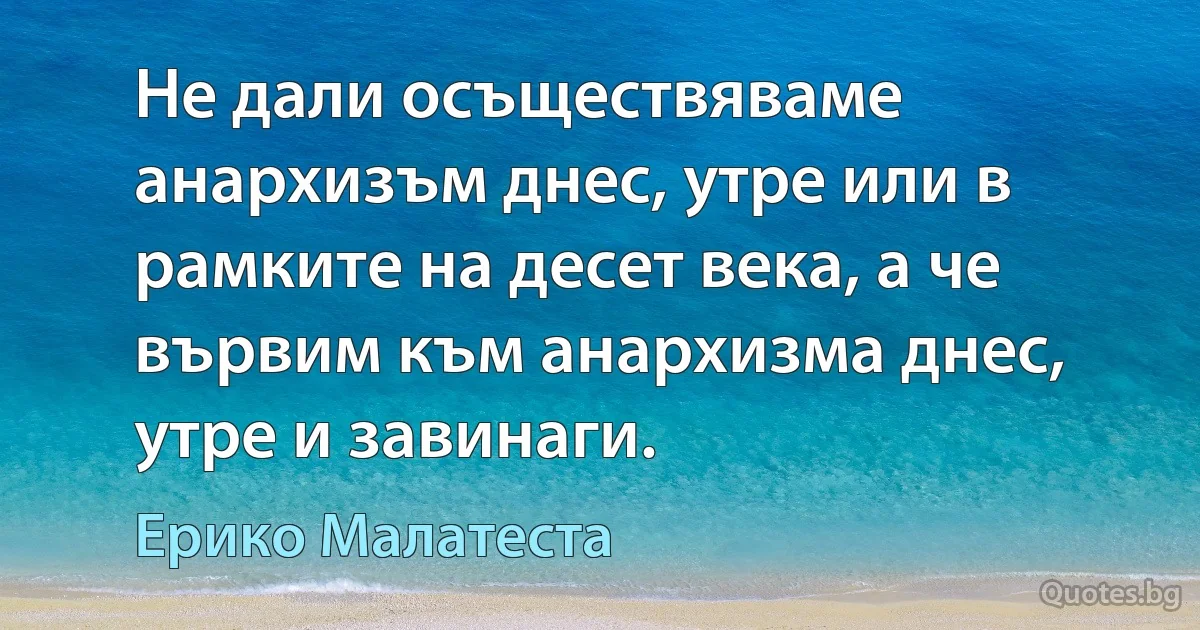 Не дали осъществяваме анархизъм днес, утре или в рамките на десет века, а че вървим към анархизма днес, утре и завинаги. (Ерико Малатеста)