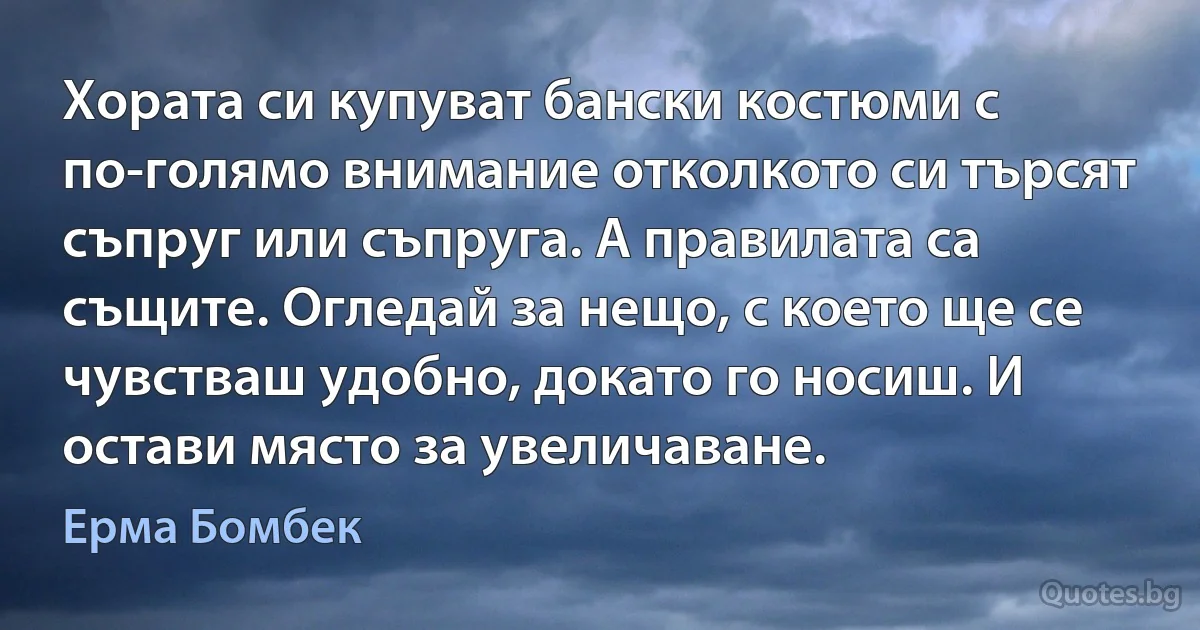 Хората си купуват бански костюми с по-голямо внимание отколкото си търсят съпруг или съпруга. А правилата са същите. Огледай за нещо, с което ще се чувстваш удобно, докато го носиш. И остави място за увеличаване. (Ерма Бомбек)