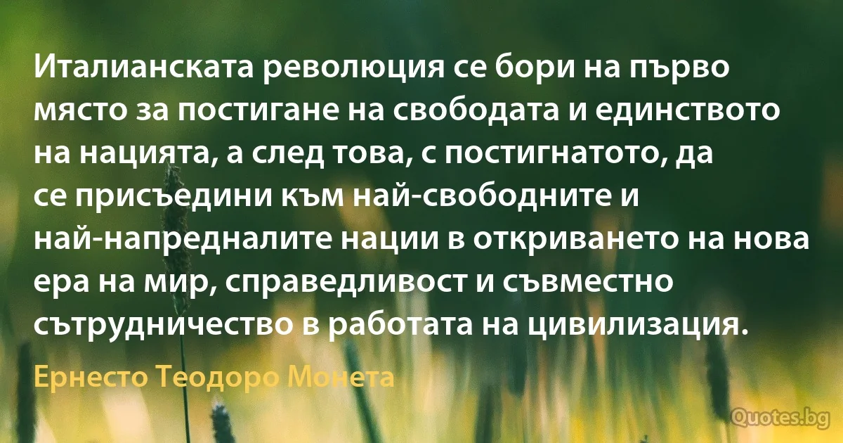 Италианската революция се бори на първо място за постигане на свободата и единството на нацията, а след това, с постигнатото, да се присъедини към най-свободните и най-напредналите нации в откриването на нова ера на мир, справедливост и съвместно сътрудничество в работата на цивилизация. (Ернесто Теодоро Монета)