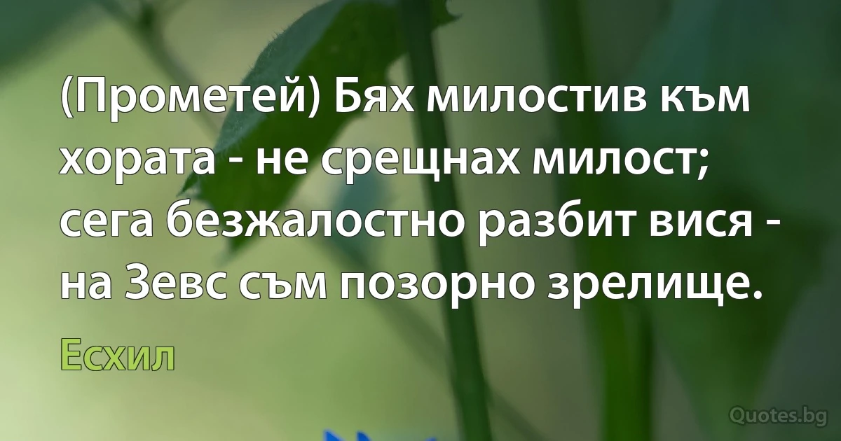 (Прометей) Бях милостив към хората - не срещнах милост; сега безжалостно разбит вися - на Зевс съм позорно зрелище. (Есхил)