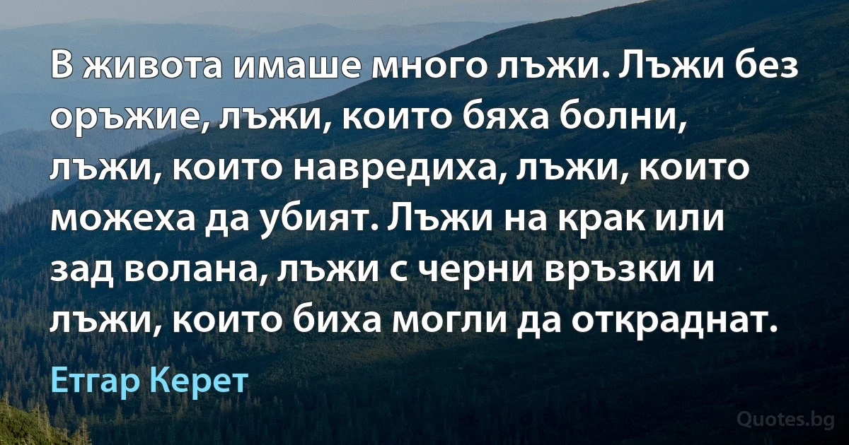 В живота имаше много лъжи. Лъжи без оръжие, лъжи, които бяха болни, лъжи, които навредиха, лъжи, които можеха да убият. Лъжи на крак или зад волана, лъжи с черни връзки и лъжи, които биха могли да откраднат. (Етгар Керет)