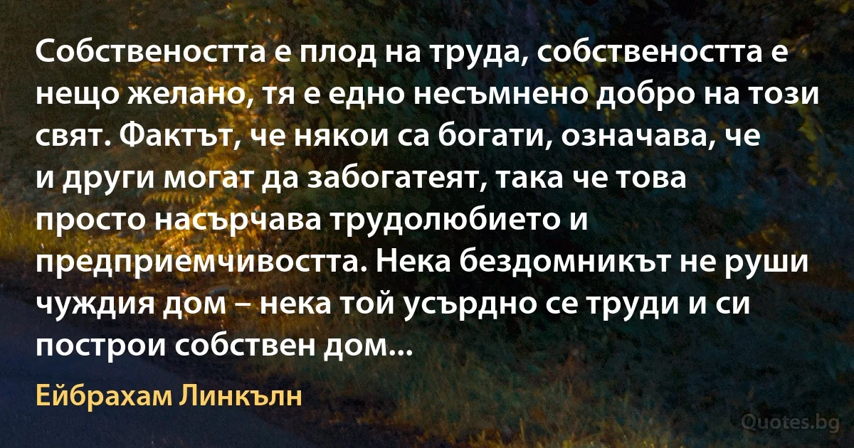 Собствеността е плод на труда, собствеността е нещо желано, тя е едно несъмнено добро на този свят. Фактът, че някои са богати, означава, че и други могат да забогатеят, така че това просто насърчава трудолюбието и предприемчивостта. Нека бездомникът не руши чуждия дом – нека той усърдно се труди и си построи собствен дом... (Ейбрахам Линкълн)