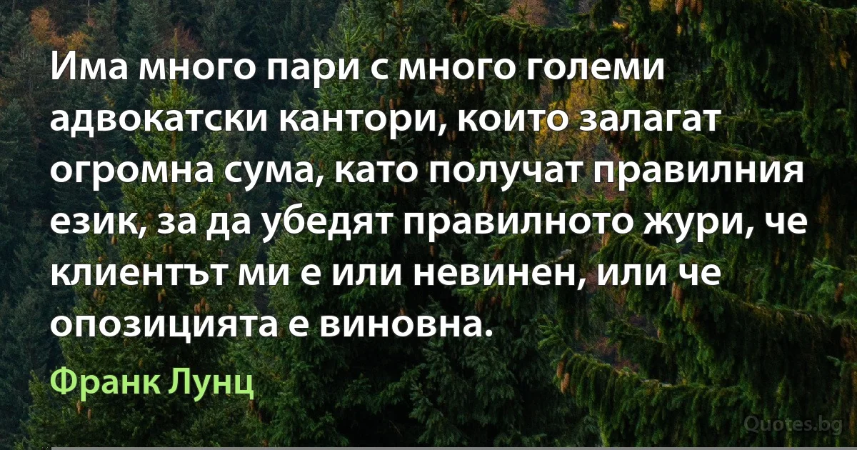 Има много пари с много големи адвокатски кантори, които залагат огромна сума, като получат правилния език, за да убедят правилното жури, че клиентът ми е или невинен, или че опозицията е виновна. (Франк Лунц)