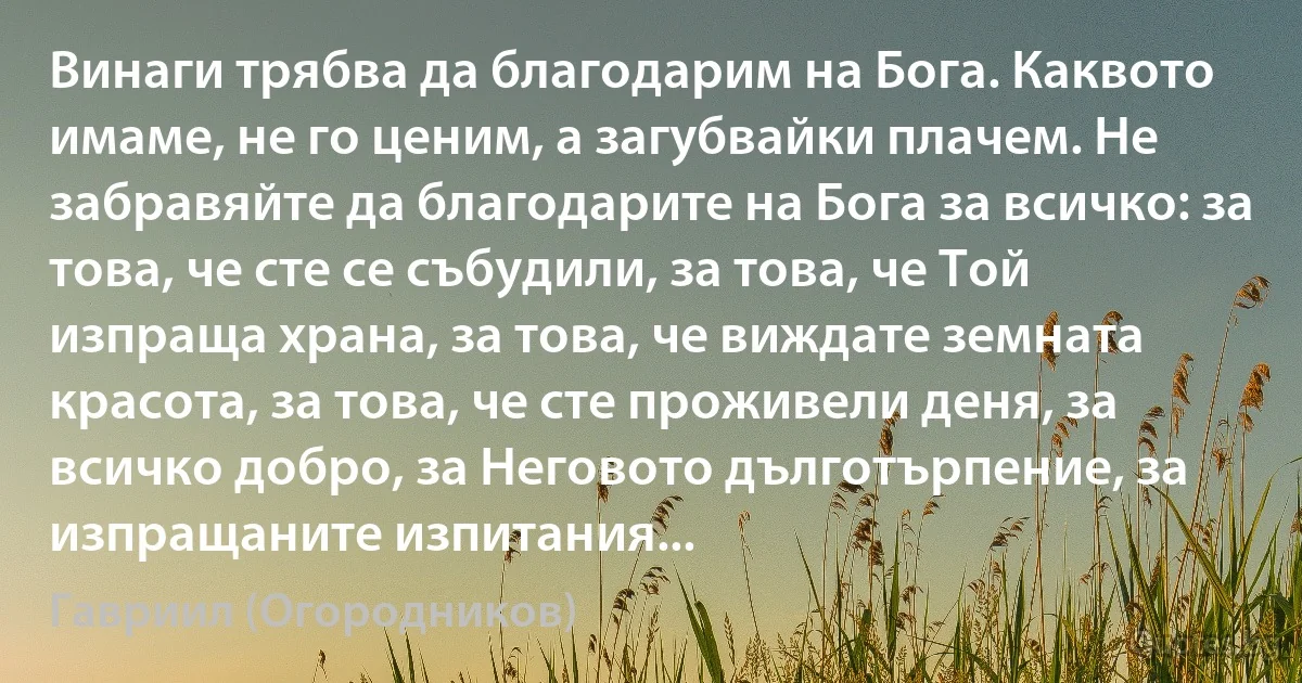 Винаги трябва да благодарим на Бога. Каквото имаме, не го ценим, а загубвайки плачем. Не забравяйте да благодарите на Бога за всичко: за това, че сте се събудили, за това, че Той изпраща храна, за това, че виждате земната красота, за това, че сте проживели деня, за всичко добро, за Неговото дълготърпение, за изпращаните изпитания... (Гавриил (Огородников))