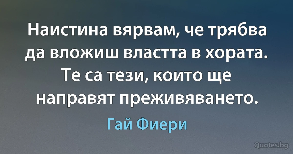 Наистина вярвам, че трябва да вложиш властта в хората. Те са тези, които ще направят преживяването. (Гай Фиери)