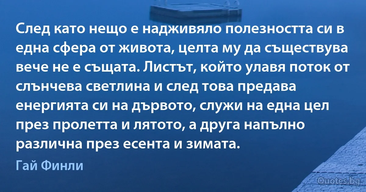 След като нещо е надживяло полезността си в една сфера от живота, целта му да съществува вече не е същата. Листът, който улавя поток от слънчева светлина и след това предава енергията си на дървото, служи на една цел през пролетта и лятото, а друга напълно различна през есента и зимата. (Гай Финли)