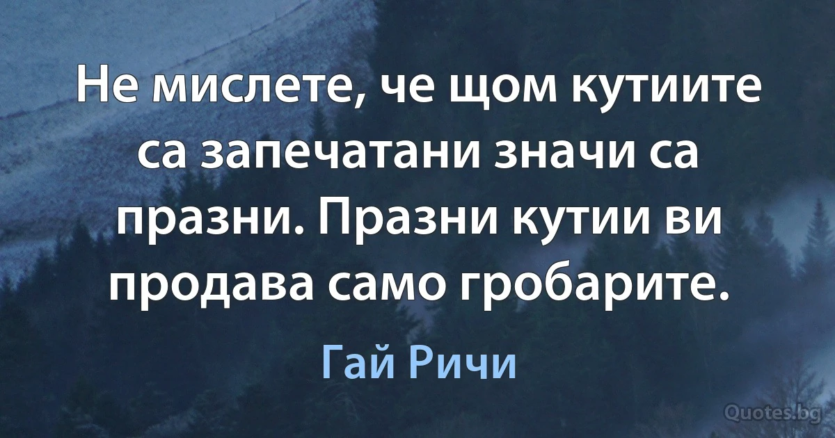 Не мислете, че щом кутиите са запечатани значи са празни. Празни кутии ви продава само гробарите. (Гай Ричи)