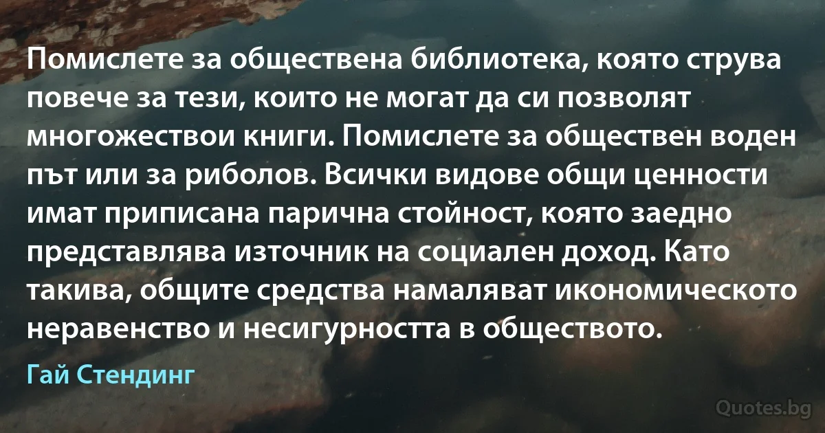 Помислете за обществена библиотека, която струва повече за тези, които не могат да си позволят многожествои книги. Помислете за обществен воден път или за риболов. Всички видове общи ценности имат приписана парична стойност, която заедно представлява източник на социален доход. Като такива, общите средства намаляват икономическото неравенство и несигурността в обществото. (Гай Стендинг)