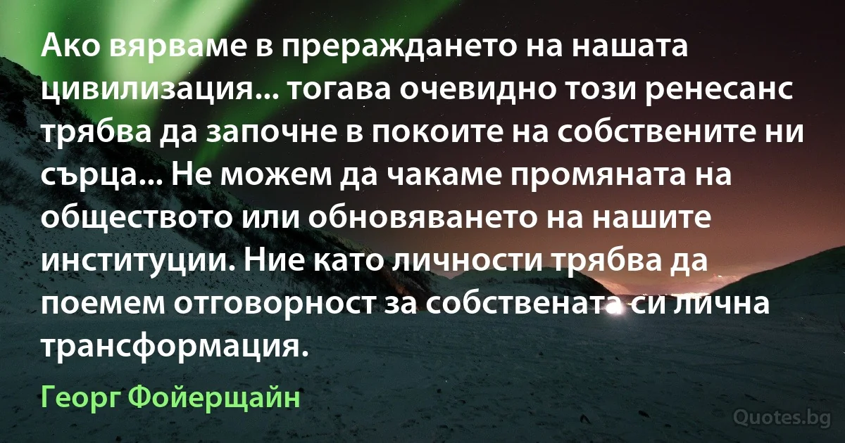 Ако вярваме в прераждането на нашата цивилизация... тогава очевидно този ренесанс трябва да започне в покоите на собствените ни сърца... Не можем да чакаме промяната на обществото или обновяването на нашите институции. Ние като личности трябва да поемем отговорност за собствената си лична трансформация. (Георг Фойерщайн)