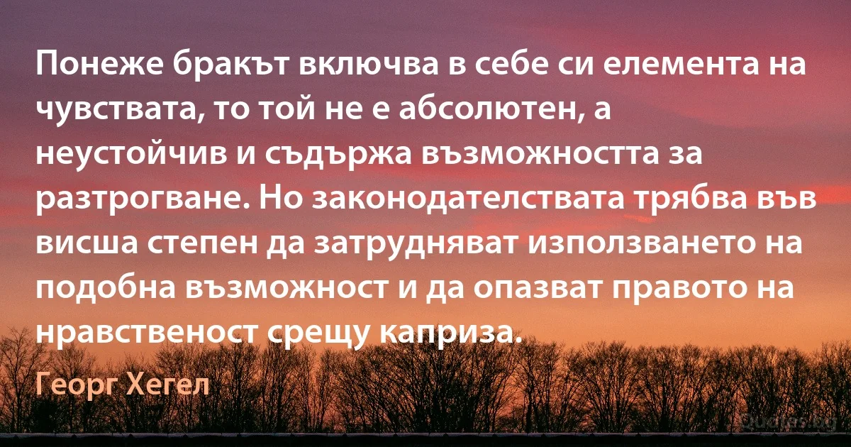 Понеже бракът включва в себе си елемента на чувствата, то той не е абсолютен, а неустойчив и съдържа възможността за разтрогване. Но законодателствата трябва във висша степен да затрудняват използването на подобна възможност и да опазват правото на нравственост срещу каприза. (Георг Хегел)