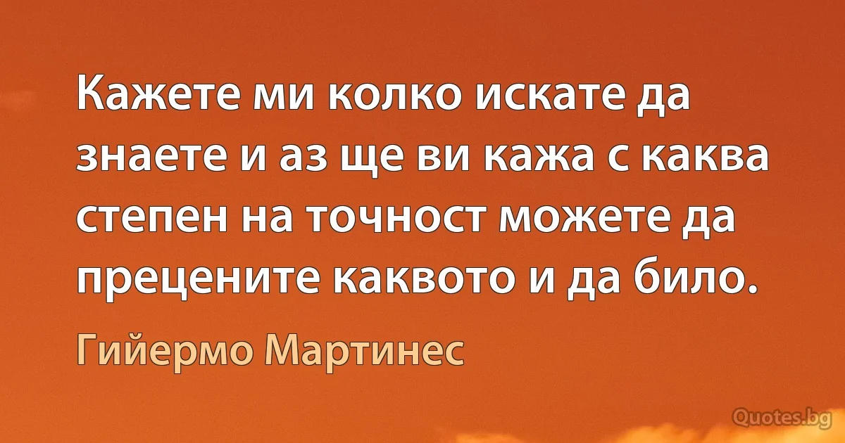 Кажете ми колко искате да знаете и аз ще ви кажа с каква степен на точност можете да прецените каквото и да било. (Гийермо Мартинес)