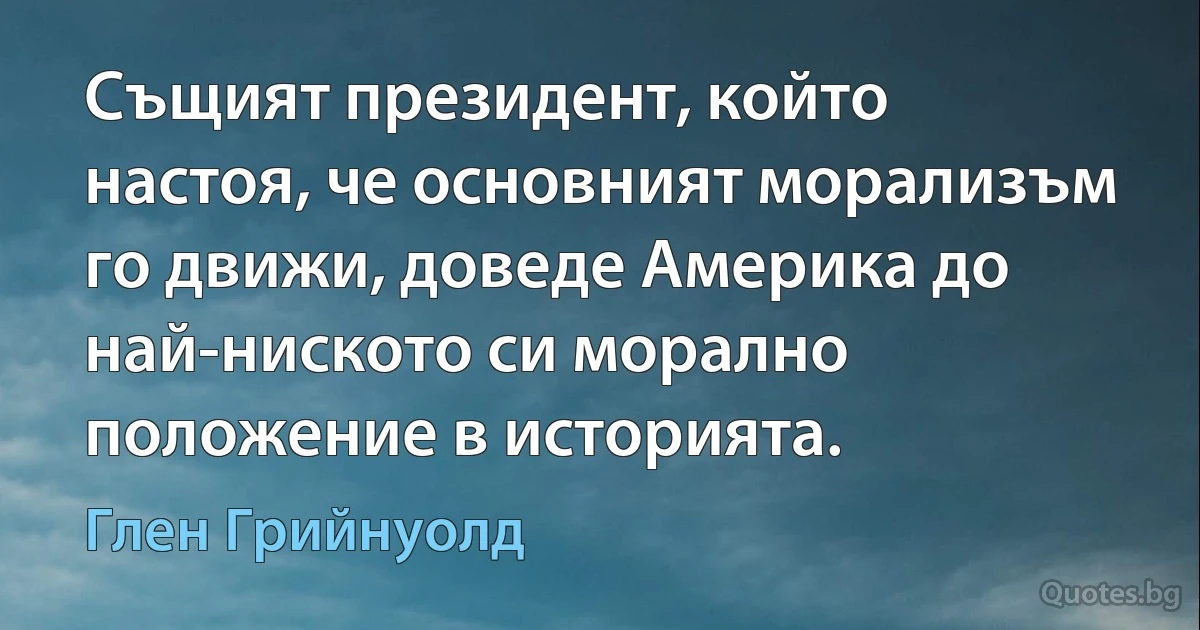 Същият президент, който настоя, че основният морализъм го движи, доведе Америка до най-ниското си морално положение в историята. (Глен Грийнуолд)