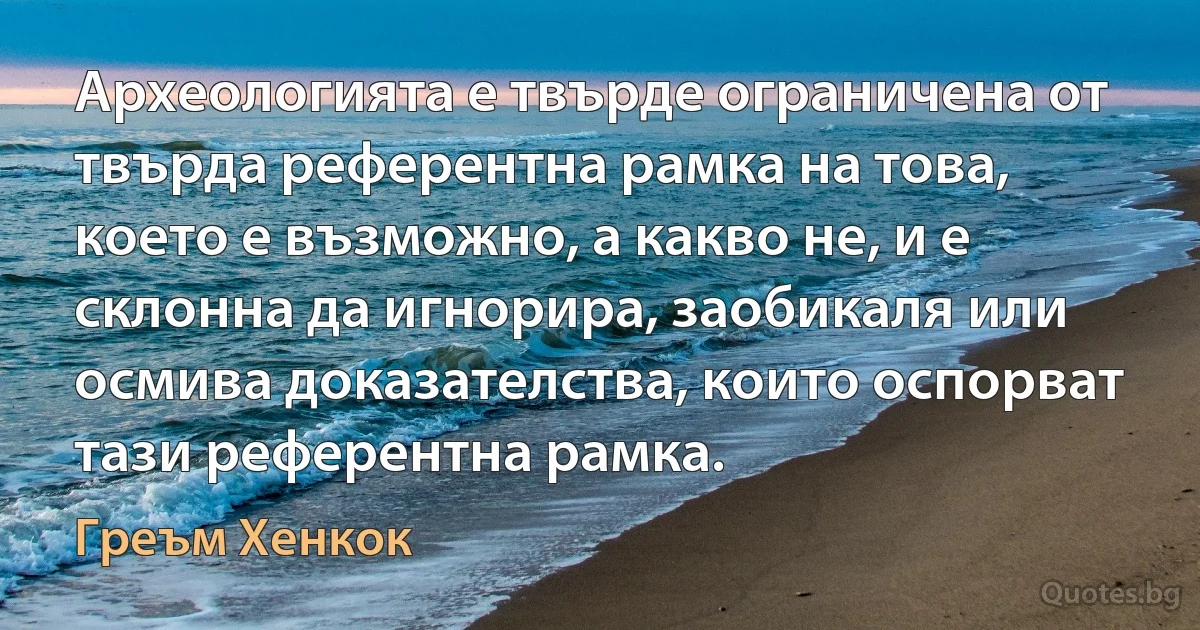 Археологията е твърде ограничена от твърда референтна рамка на това, което е възможно, а какво не, и е склонна да игнорира, заобикаля или осмива доказателства, които оспорват тази референтна рамка. (Греъм Хенкок)