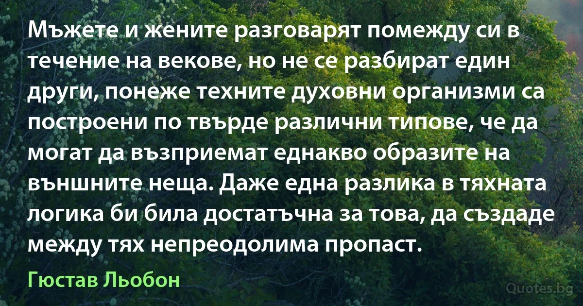 Мъжете и жените разговарят помежду си в течение на векове, но не се разбират един други, понеже техните духовни организми са построени по твърде различни типове, че да могат да възприемат еднакво образите на външните неща. Даже една разлика в тяхната логика би била достатъчна за това, да създаде между тях непреодолима пропаст. (Гюстав Льобон)