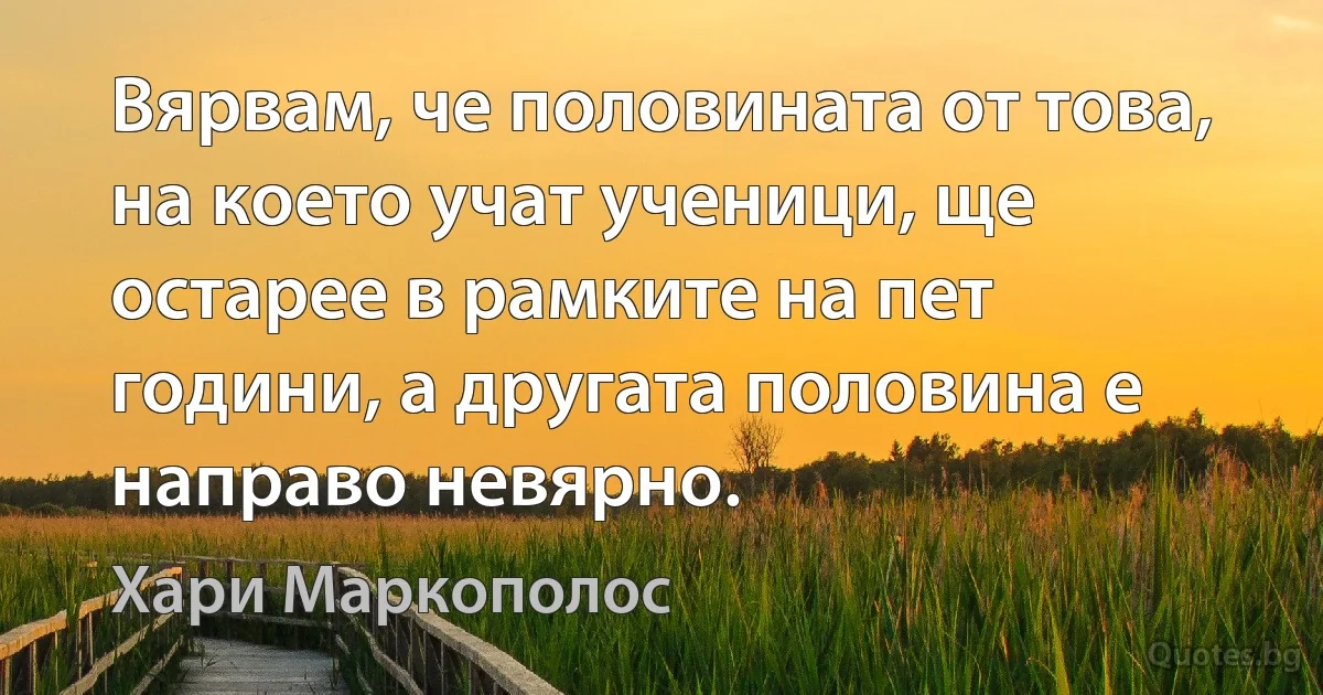 Вярвам, че половината от това, на което учат ученици, ще остарее в рамките на пет години, а другата половина е направо невярно. (Хари Маркополос)