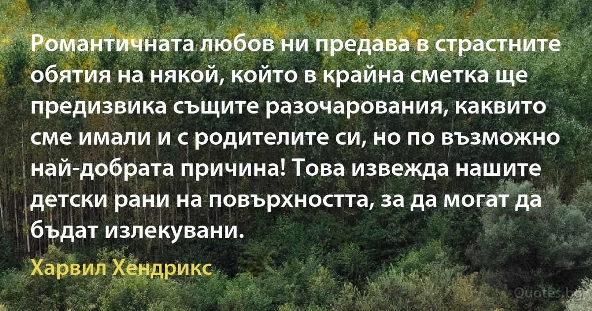 Романтичната любов ни предава в страстните обятия на някой, който в крайна сметка ще предизвика същите разочарования, каквито сме имали и с родителите си, но по възможно най-добрата причина! Това извежда нашите детски рани на повърхността, за да могат да бъдат излекувани. (Харвил Хендрикс)