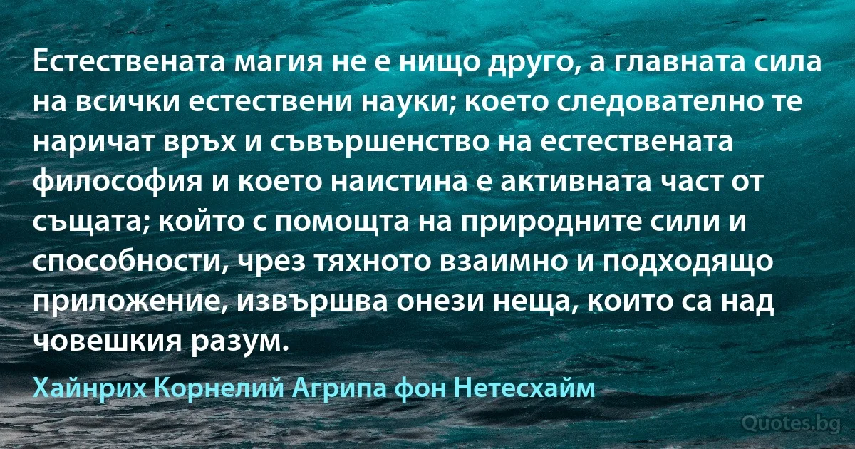 Естествената магия не е нищо друго, а главната сила на всички естествени науки; което следователно те наричат връх и съвършенство на естествената философия и което наистина е активната част от същата; който с помощта на природните сили и способности, чрез тяхното взаимно и подходящо приложение, извършва онези неща, които са над човешкия разум. (Хайнрих Корнелий Агрипа фон Нетесхайм)