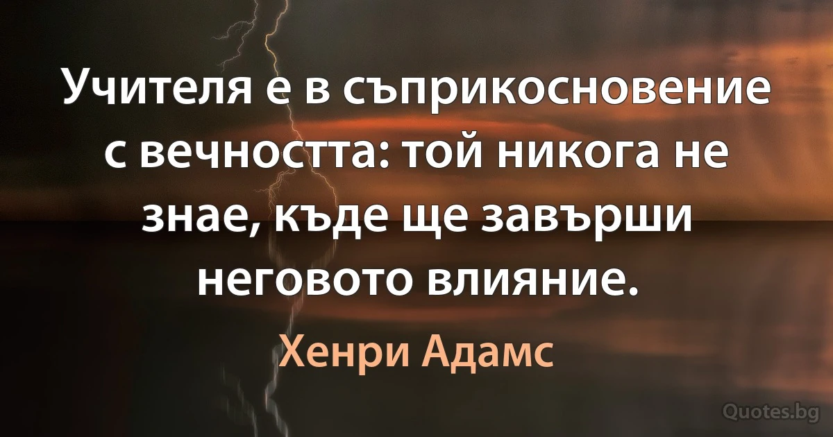 Учителя е в съприкосновение с вечността: той никога не знае, къде ще завърши неговото влияние. (Хенри Адамс)