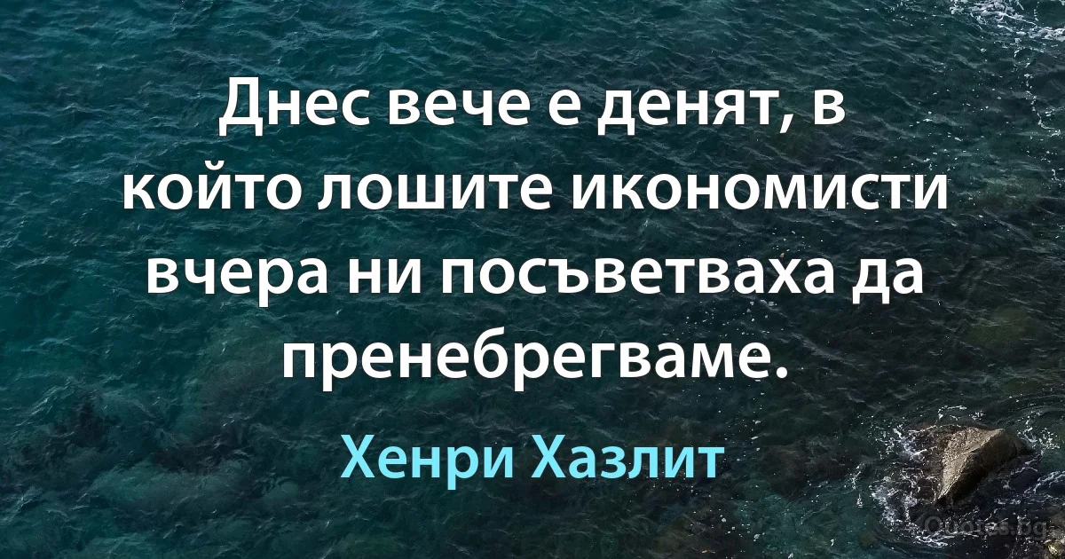 Днес вече е денят, в който лошите икономисти вчера ни посъветваха да пренебрегваме. (Хенри Хазлит)