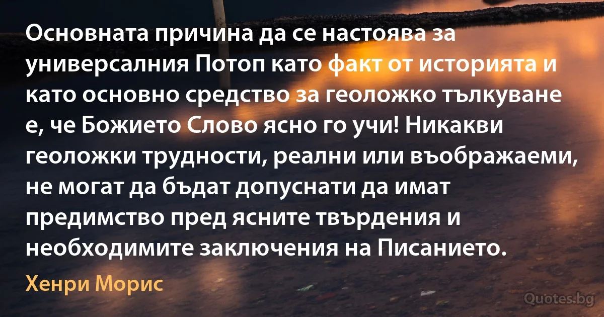 Основната причина да се настоява за универсалния Потоп като факт от историята и като основно средство за геоложко тълкуване е, че Божието Слово ясно го учи! Никакви геоложки трудности, реални или въображаеми, не могат да бъдат допуснати да имат предимство пред ясните твърдения и необходимите заключения на Писанието. (Хенри Морис)