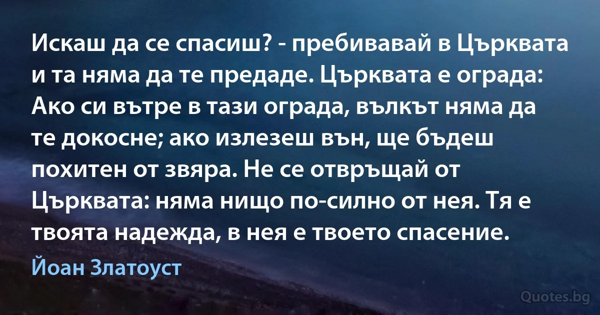 Искаш да се спасиш? - пребивавай в Църквата и та няма да те предаде. Църквата е ограда: Ако си вътре в тази ограда, вълкът няма да те докосне; ако излезеш вън, ще бъдеш похитен от звяра. Не се отвръщай от Църквата: няма нищо по-силно от нея. Тя е твоята надежда, в нея е твоето спасение. (Йоан Златоуст)