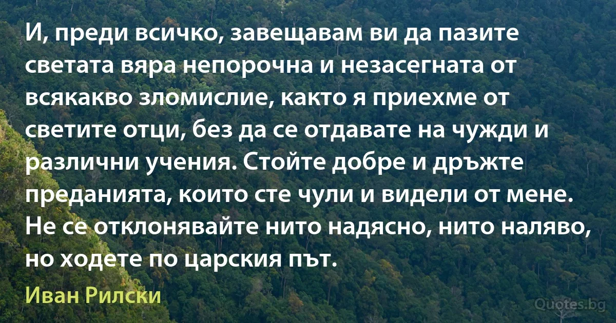 И, преди всичко, завещавам ви да пазите светата вяра непорочна и незасегната от всякакво зломислие, както я приехме от светите отци, без да се отдавате на чужди и различни учения. Стойте добре и дръжте преданията, които сте чули и видели от мене. Не се отклонявайте нито надясно, нито наляво, но ходете по царския път. (Иван Рилски)