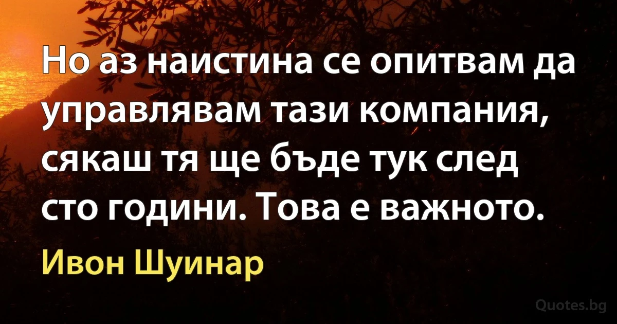 Но аз наистина се опитвам да управлявам тази компания, сякаш тя ще бъде тук след сто години. Това е важното. (Ивон Шуинар)