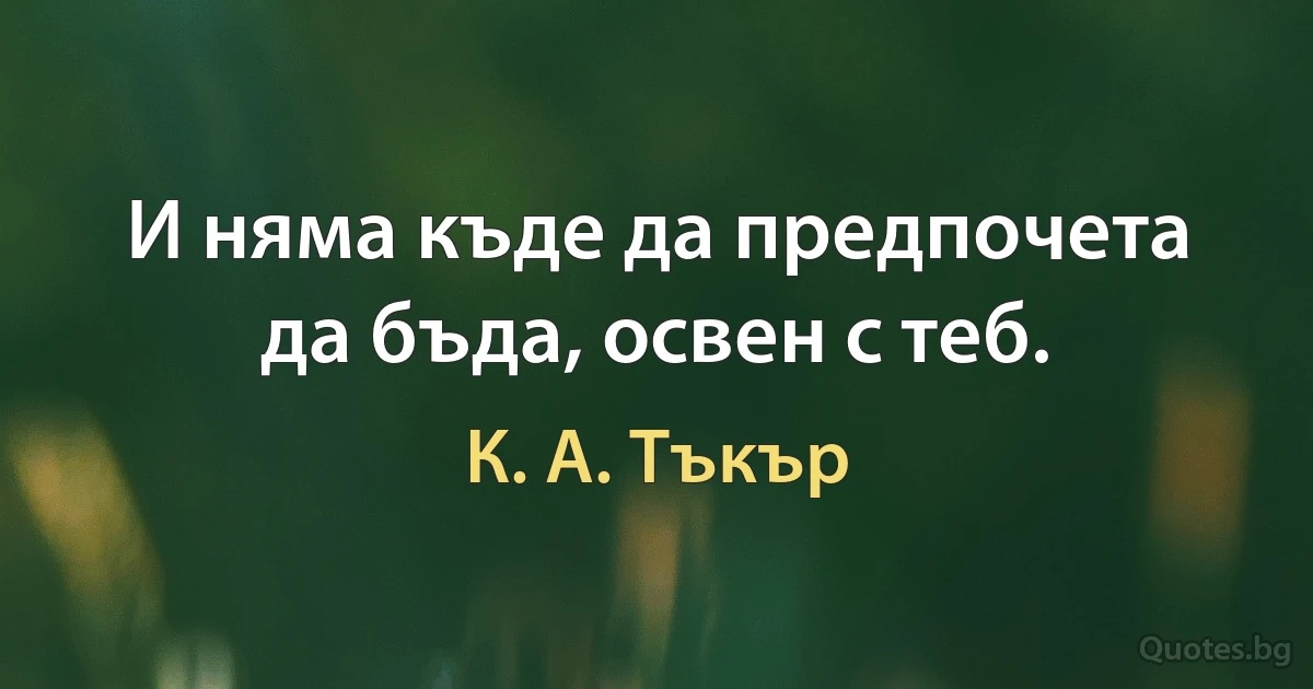 И няма къде да предпочета да бъда, освен с теб. (К. А. Тъкър)