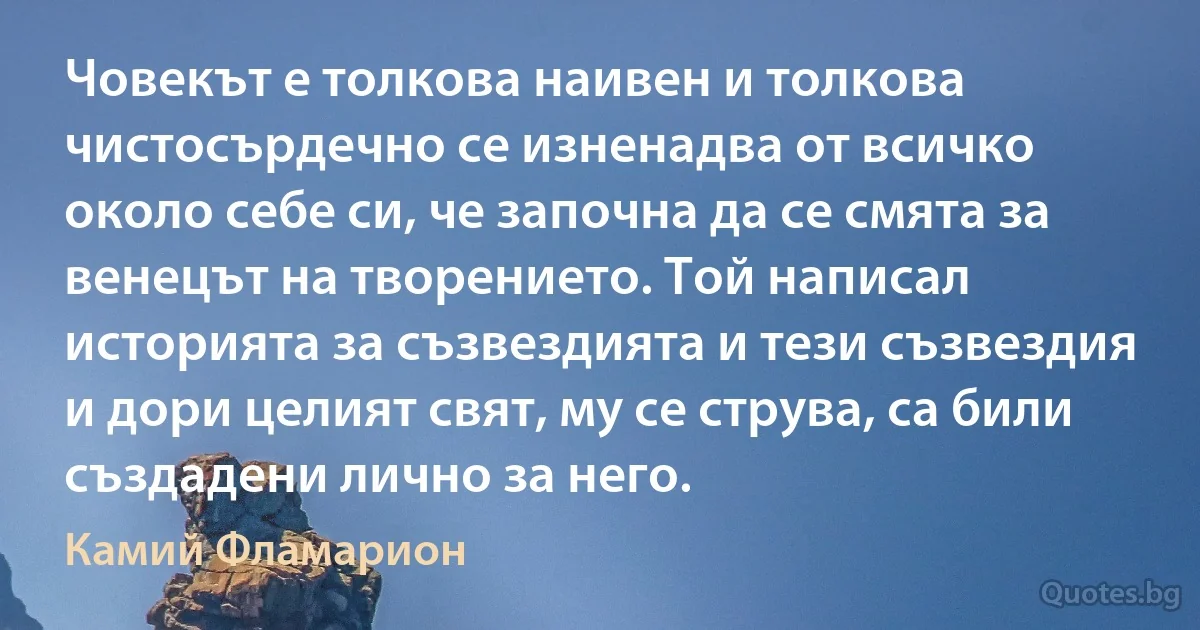 Човекът е толкова наивен и толкова чистосърдечно се изненадва от всичко около себе си, че започна да се смята за венецът на творението. Той написал историята за съзвездията и тези съзвездия и дори целият свят, му се струва, са били създадени лично за него. (Камий Фламарион)