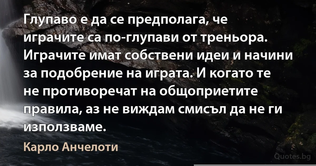 Глупаво е да се предполага, че играчите са по-глупави от треньора. Играчите имат собствени идеи и начини за подобрение на играта. И когато те не противоречат на общоприетите правила, аз не виждам смисъл да не ги използваме. (Карло Анчелоти)