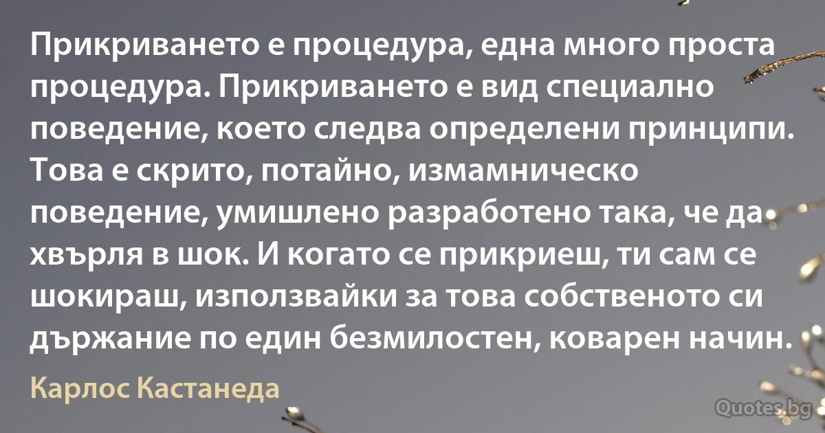 Прикриването е процедура, една много проста процедура. Прикриването е вид специално поведение, което следва определени принципи. Това е скрито, потайно, измамническо поведение, умишлено разработено така, че да хвърля в шок. И когато се прикриеш, ти сам се шокираш, използвайки за това собственото си държание по един безмилостен, коварен начин. (Карлос Кастанеда)