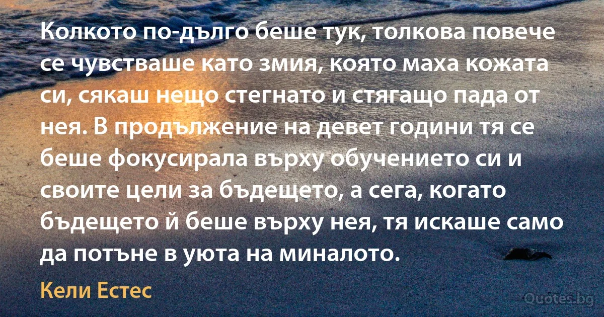 Колкото по-дълго беше тук, толкова повече се чувстваше като змия, която маха кожата си, сякаш нещо стегнато и стягащо пада от нея. В продължение на девет години тя се беше фокусирала върху обучението си и своите цели за бъдещето, а сега, когато бъдещето й беше върху нея, тя искаше само да потъне в уюта на миналото. (Кели Естес)