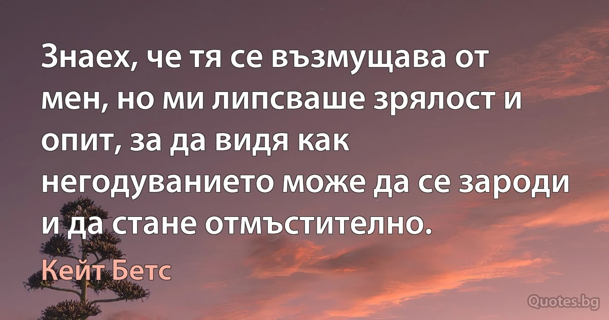 Знаех, че тя се възмущава от мен, но ми липсваше зрялост и опит, за да видя как негодуванието може да се зароди и да стане отмъстително. (Кейт Бетс)