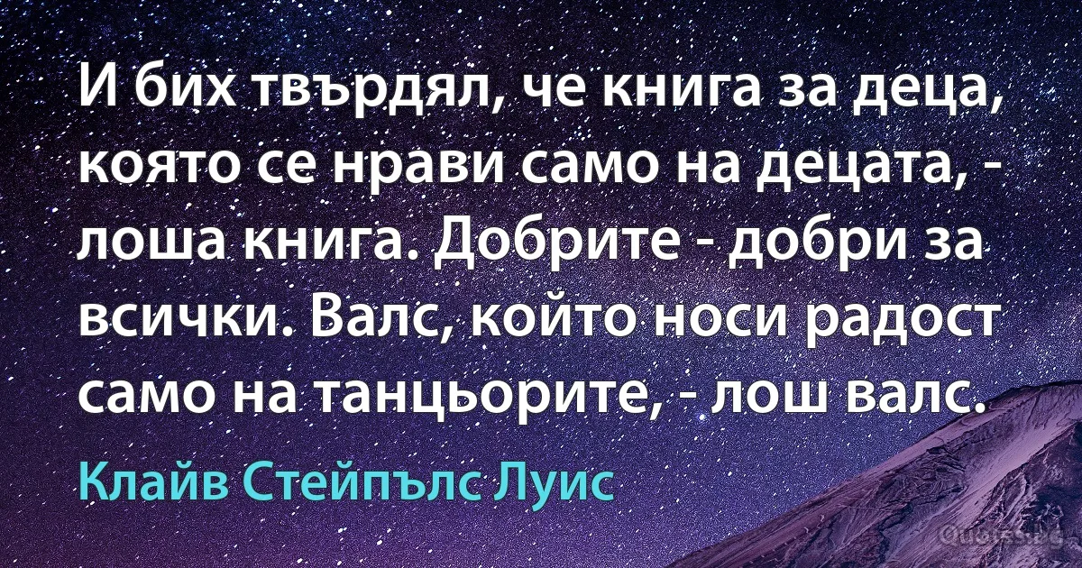 И бих твърдял, че книга за деца, която се нрави само на децата, - лоша книга. Добрите - добри за всички. Валс, който носи радост само на танцьорите, - лош валс. (Клайв Стейпълс Луис)