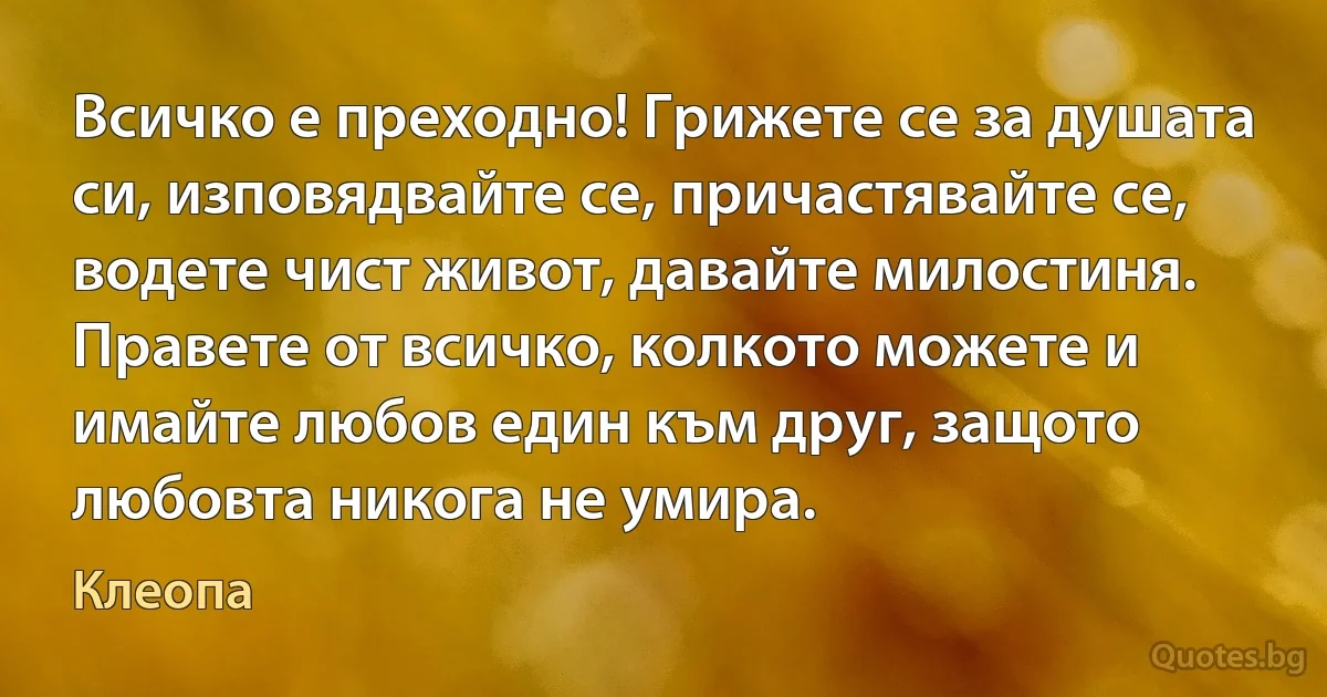 Всичко е преходно! Грижете се за душата си, изповядвайте се, причастявайте се, водете чист живот, давайте милостиня. Правете от всичко, колкото можете и имайте любов един към друг, защото 
любовта никога не умира. (Клеопа)