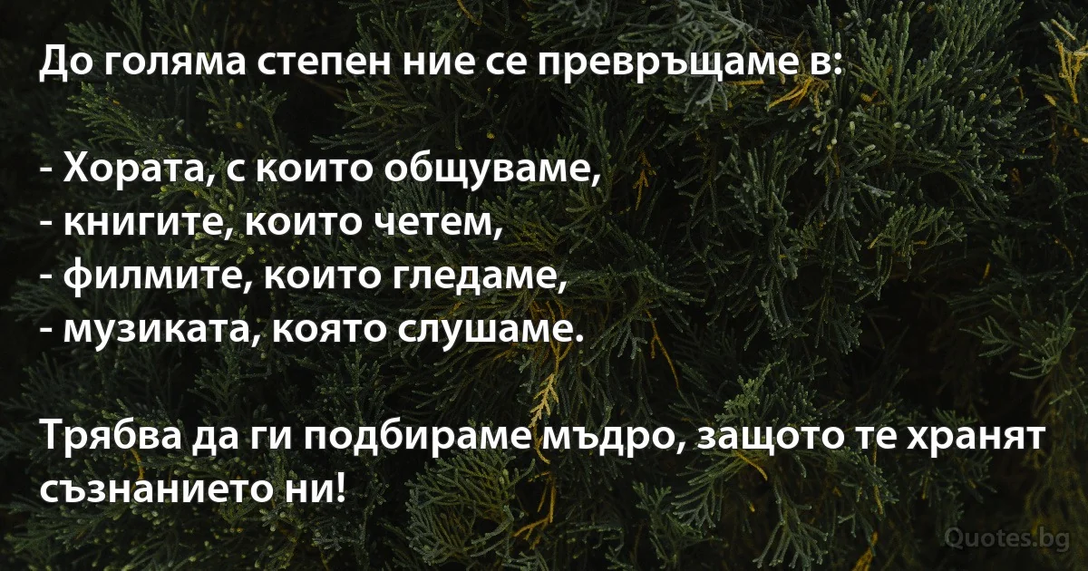До голяма степен ние се превръщаме в:

- Хората, с които общуваме,
- книгите, които четем,
- филмите, които гледаме,
- музиката, която слушаме.

Трябва да ги подбираме мъдро, защото те хранят съзнанието ни! (INZ BG)
