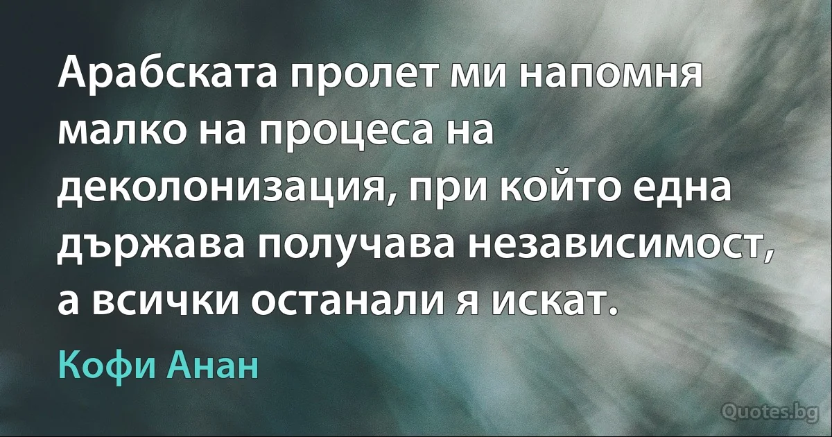 Арабската пролет ми напомня малко на процеса на деколонизация, при който една държава получава независимост, а всички останали я искат. (Кофи Анан)