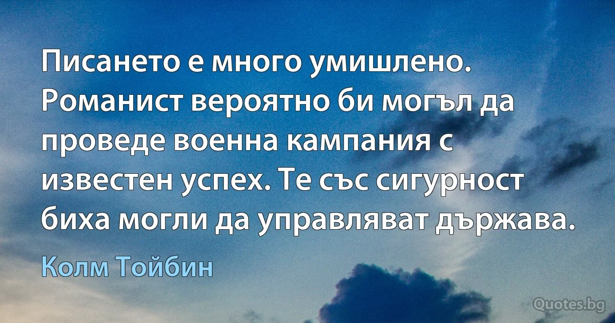 Писането е много умишлено. Романист вероятно би могъл да проведе военна кампания с известен успех. Те със сигурност биха могли да управляват държава. (Колм Тойбин)