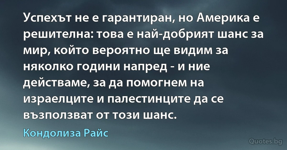 Успехът не е гарантиран, но Америка е решителна: това е най-добрият шанс за мир, който вероятно ще видим за няколко години напред - и ние действаме, за да помогнем на израелците и палестинците да се възползват от този шанс. (Кондолиза Райс)