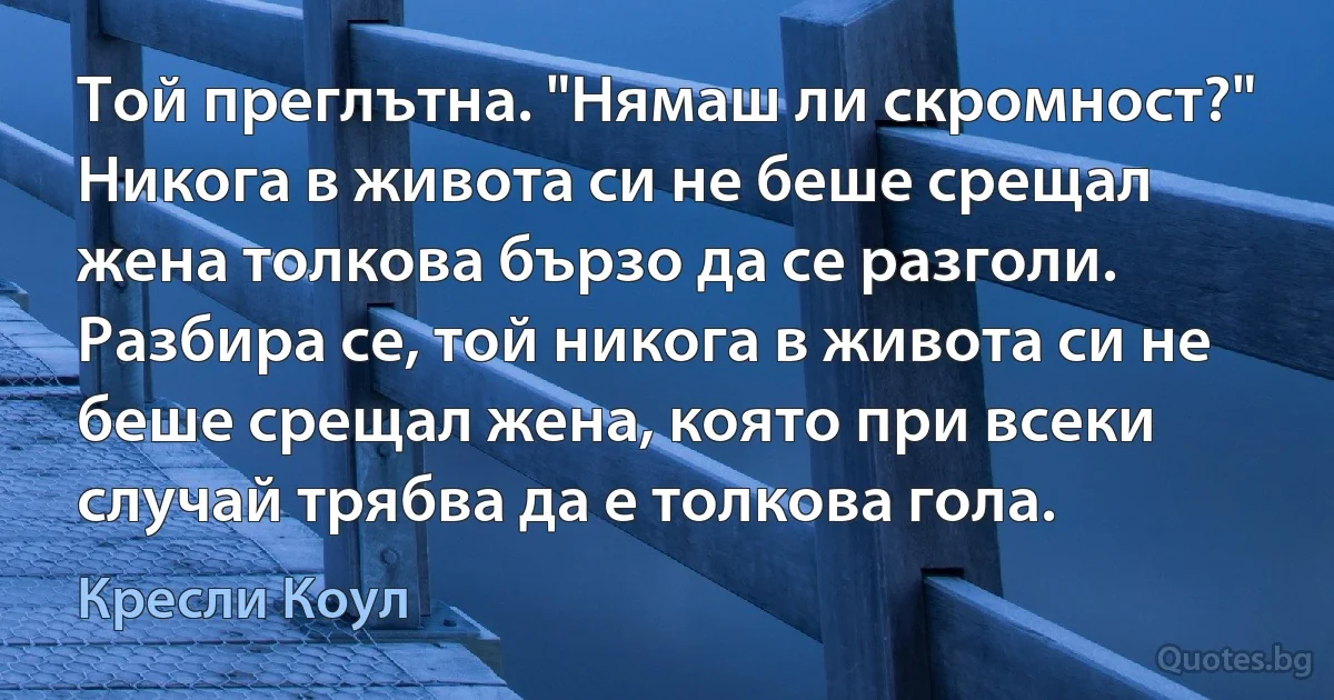 Той преглътна. "Нямаш ли скромност?" Никога в живота си не беше срещал жена толкова бързо да се разголи. Разбира се, той никога в живота си не беше срещал жена, която при всеки случай трябва да е толкова гола. (Кресли Коул)