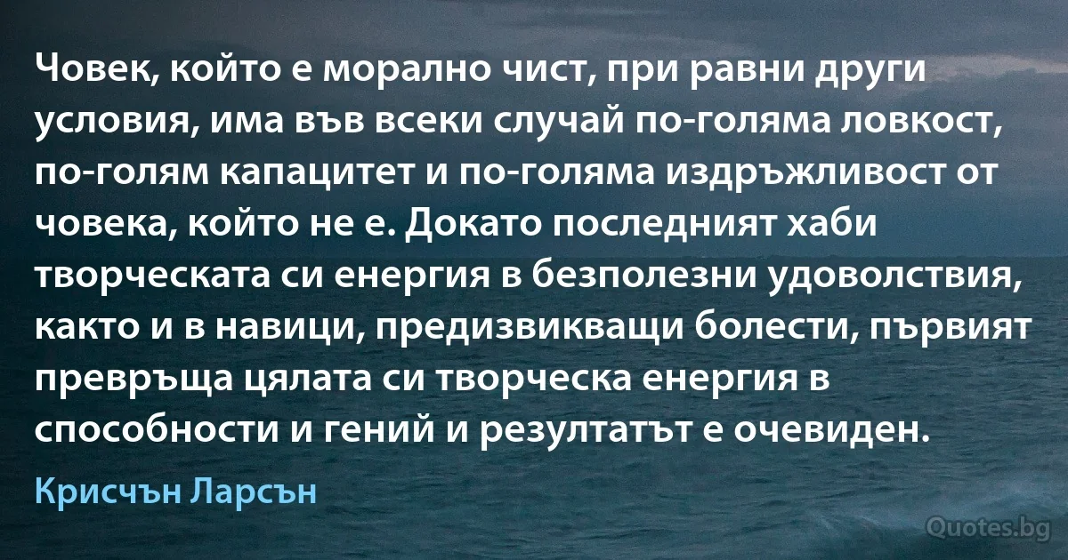 Човек, който е морално чист, при равни други условия, има във всеки случай по-голяма ловкост, по-голям капацитет и по-голяма издръжливост от човека, който не е. Докато последният хаби творческата си енергия в безполезни удоволствия, както и в навици, предизвикващи болести, първият превръща цялата си творческа енергия в способности и гений и резултатът е очевиден. (Крисчън Ларсън)