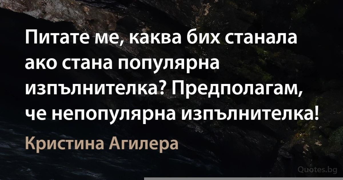 Питате ме, каква бих станала ако стана популярна изпълнителка? Предполагам, че непопулярна изпълнителка! (Кристина Агилера)