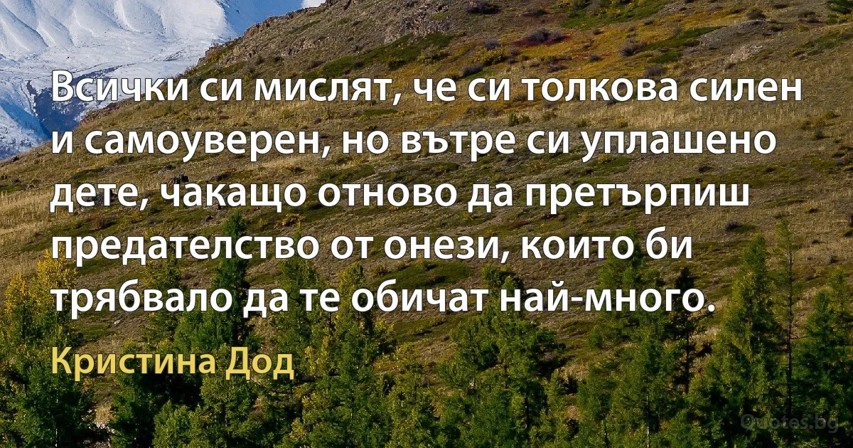 Всички си мислят, че си толкова силен и самоуверен, но вътре си уплашено дете, чакащо отново да претърпиш предателство от онези, които би трябвало да те обичат най-много. (Кристина Дод)