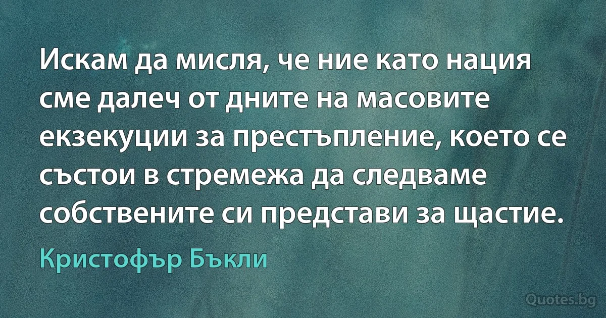 Искам да мисля, че ние като нация сме далеч от дните на масовите екзекуции за престъпление, което се състои в стремежа да следваме собствените си представи за щастие. (Кристофър Бъкли)