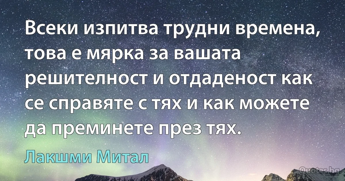 Всеки изпитва трудни времена, това е мярка за вашата решителност и отдаденост как се справяте с тях и как можете да преминете през тях. (Лакшми Митал)