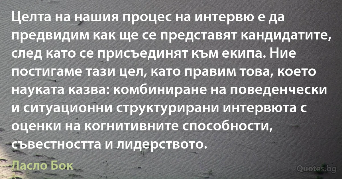 Целта на нашия процес на интервю е да предвидим как ще се представят кандидатите, след като се присъединят към екипа. Ние постигаме тази цел, като правим това, което науката казва: комбиниране на поведенчески и ситуационни структурирани интервюта с оценки на когнитивните способности, съвестността и лидерството. (Ласло Бок)