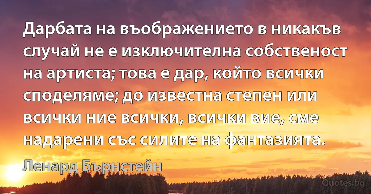 Дарбата на въображението в никакъв случай не е изключителна собственост на артиста; това е дар, който всички споделяме; до известна степен или всички ние всички, всички вие, сме надарени със силите на фантазията. (Ленард Бърнстейн)