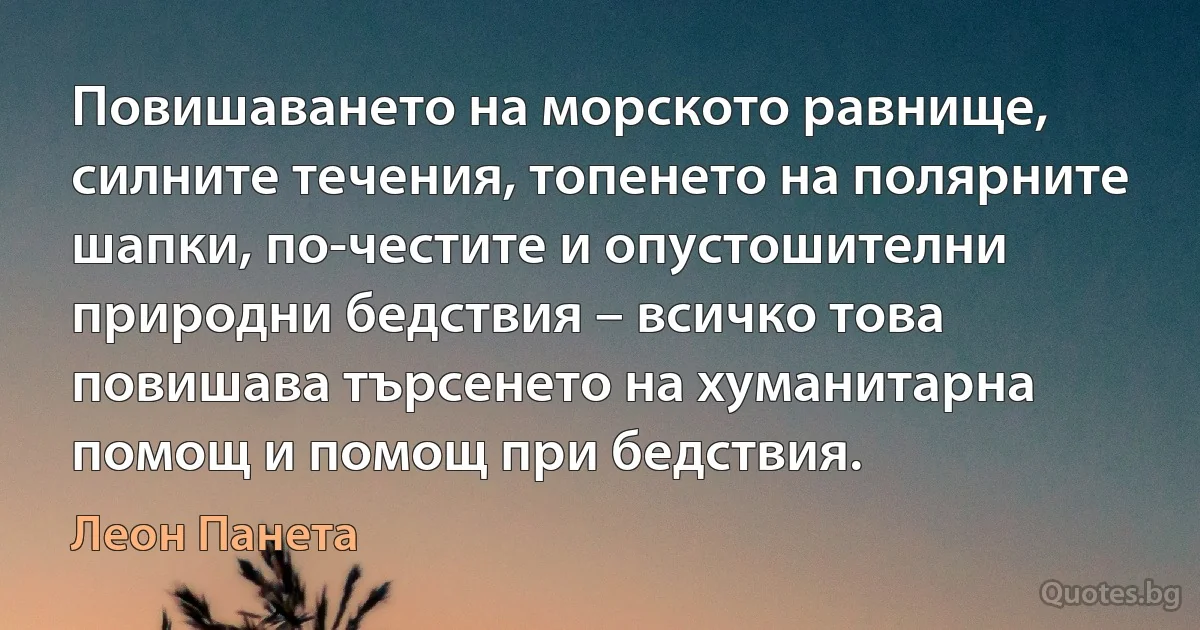 Повишаването на морското равнище, силните течения, топенето на полярните шапки, по-честите и опустошителни природни бедствия – всичко това повишава търсенето на хуманитарна помощ и помощ при бедствия. (Леон Панета)