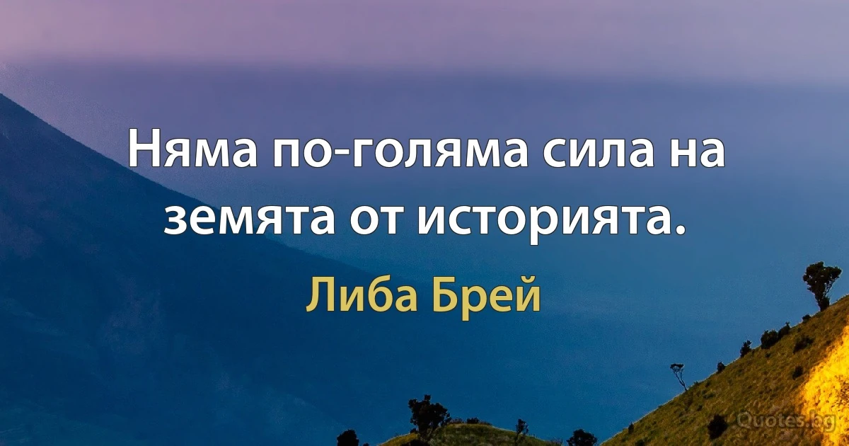 Няма по-голяма сила на земята от историята. (Либа Брей)