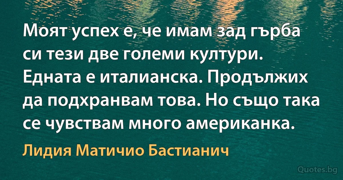 Моят успех е, че имам зад гърба си тези две големи култури. Едната е италианска. Продължих да подхранвам това. Но също така се чувствам много американка. (Лидия Матичио Бастианич)